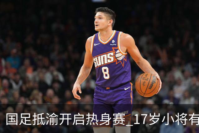 国足抵渝开启热身赛 17岁小将有望创出场纪录